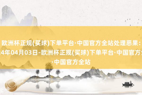 欧洲杯正规(买球)下单平台·中国官方全站处理恶果：2024年04月03日-欧洲杯正规(买球)下单平台·中国官方全站