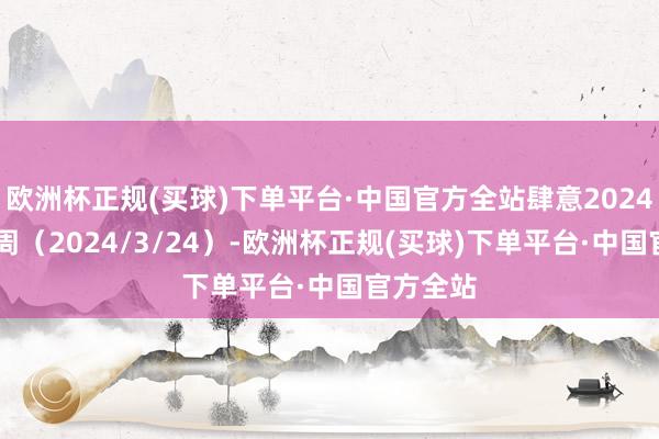 欧洲杯正规(买球)下单平台·中国官方全站肆意2024年第12周（2024/3/24）-欧洲杯正规(买球)下单平台·中国官方全站