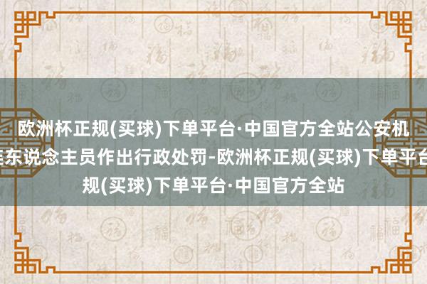 欧洲杯正规(买球)下单平台·中国官方全站公安机关已照章对关连东说念主员作出行政处罚-欧洲杯正规(买球)下单平台·中国官方全站