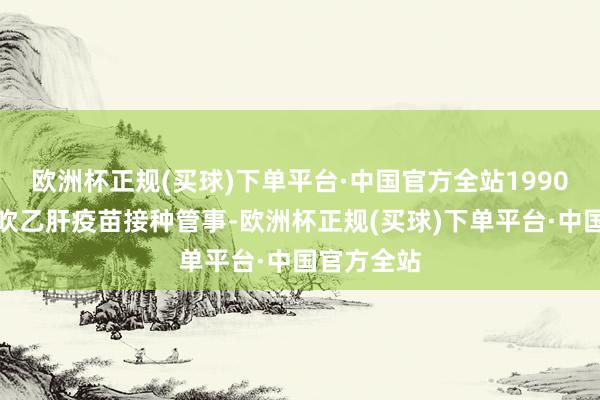 欧洲杯正规(买球)下单平台·中国官方全站1990年驱动鼓吹乙肝疫苗接种管事-欧洲杯正规(买球)下单平台·中国官方全站