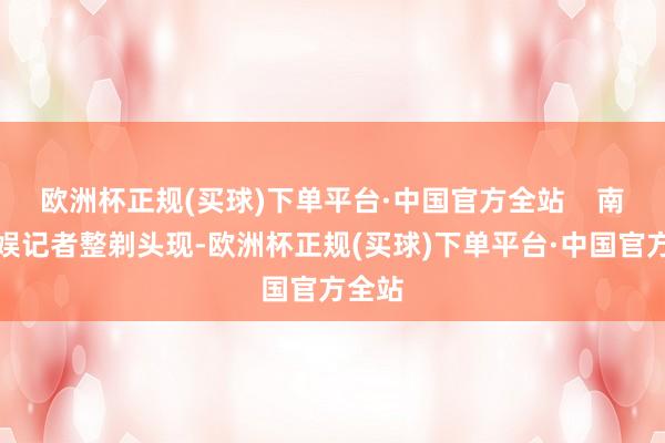 欧洲杯正规(买球)下单平台·中国官方全站    南皆文娱记者整剃头现-欧洲杯正规(买球)下单平台·中国官方全站