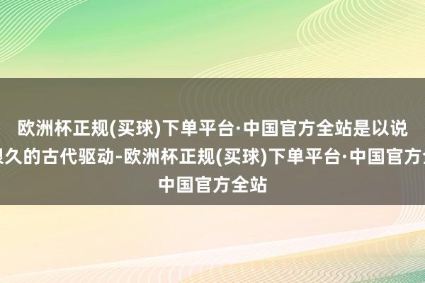 欧洲杯正规(买球)下单平台·中国官方全站是以说从很久的古代驱动-欧洲杯正规(买球)下单平台·中国官方全站