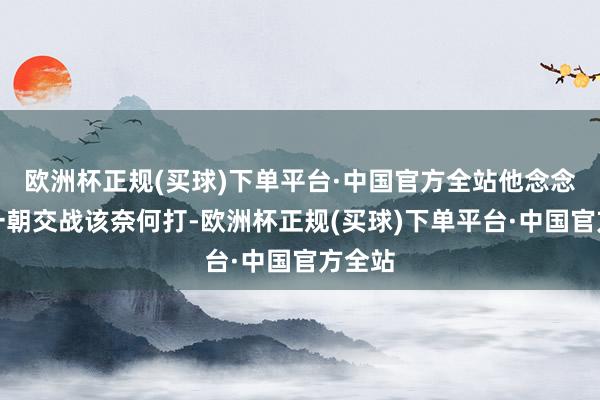 欧洲杯正规(买球)下单平台·中国官方全站他念念好了一朝交战该奈何打-欧洲杯正规(买球)下单平台·中国官方全站