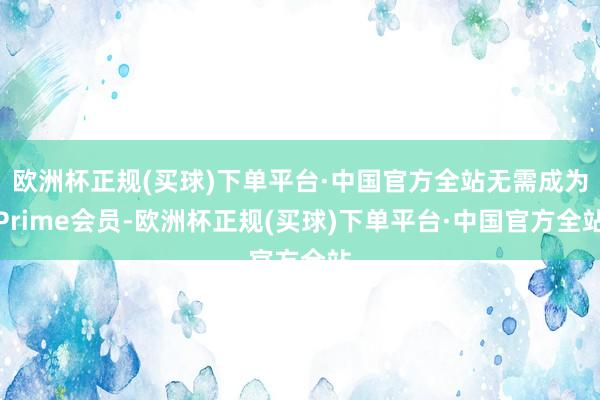 欧洲杯正规(买球)下单平台·中国官方全站无需成为Prime会员-欧洲杯正规(买球)下单平台·中国官方全站