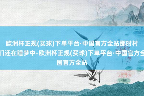 欧洲杯正规(买球)下单平台·中国官方全站那时村民们还在睡梦中-欧洲杯正规(买球)下单平台·中国官方全站