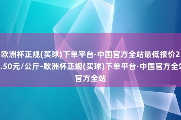 欧洲杯正规(买球)下单平台·中国官方全站最低报价25.50元/公斤-欧洲杯正规(买球)下单平台·中国官方全站