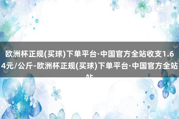 欧洲杯正规(买球)下单平台·中国官方全站收支1.64元/公斤-欧洲杯正规(买球)下单平台·中国官方全站