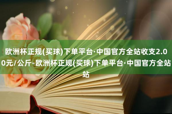 欧洲杯正规(买球)下单平台·中国官方全站收支2.00元/公斤-欧洲杯正规(买球)下单平台·中国官方全站