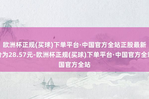 欧洲杯正规(买球)下单平台·中国官方全站正股最新价为28.57元-欧洲杯正规(买球)下单平台·中国官方全站