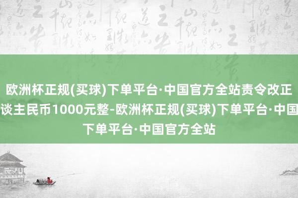 欧洲杯正规(买球)下单平台·中国官方全站责令改正并罚金东谈主民币1000元整-欧洲杯正规(买球)下单平台·中国官方全站