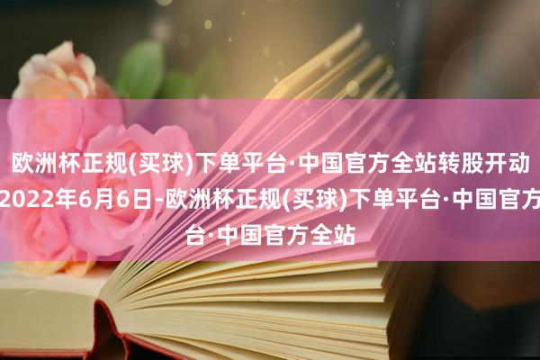 欧洲杯正规(买球)下单平台·中国官方全站转股开动日为2022年6月6日-欧洲杯正规(买球)下单平台·中国官方全站