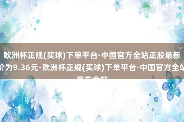 欧洲杯正规(买球)下单平台·中国官方全站正股最新价为9.36元-欧洲杯正规(买球)下单平台·中国官方全站