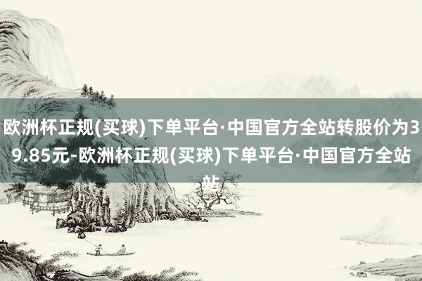 欧洲杯正规(买球)下单平台·中国官方全站转股价为39.85元-欧洲杯正规(买球)下单平台·中国官方全站