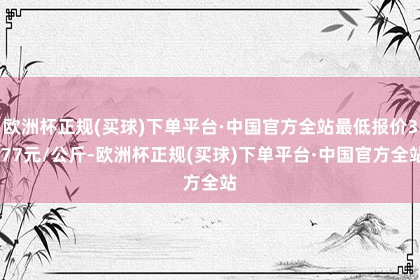 欧洲杯正规(买球)下单平台·中国官方全站最低报价3.77元/公斤-欧洲杯正规(买球)下单平台·中国官方全站