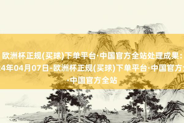 欧洲杯正规(买球)下单平台·中国官方全站处理成果：2024年04月07日-欧洲杯正规(买球)下单平台·中国官方全站