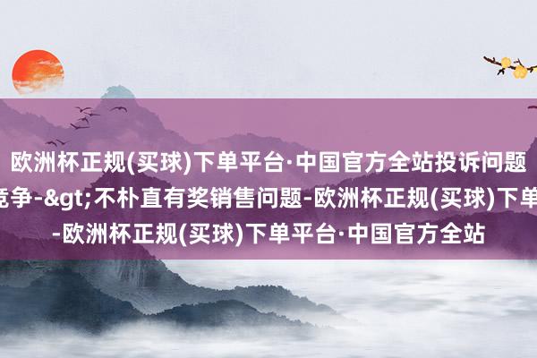 欧洲杯正规(买球)下单平台·中国官方全站投诉问题：可能存在不朴直竞争->不朴直有奖销售问题-欧洲杯正规(买球)下单平台·中国官方全站