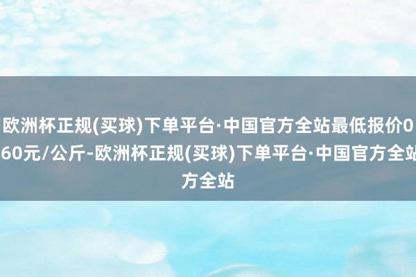 欧洲杯正规(买球)下单平台·中国官方全站最低报价0.60元/公斤-欧洲杯正规(买球)下单平台·中国官方全站