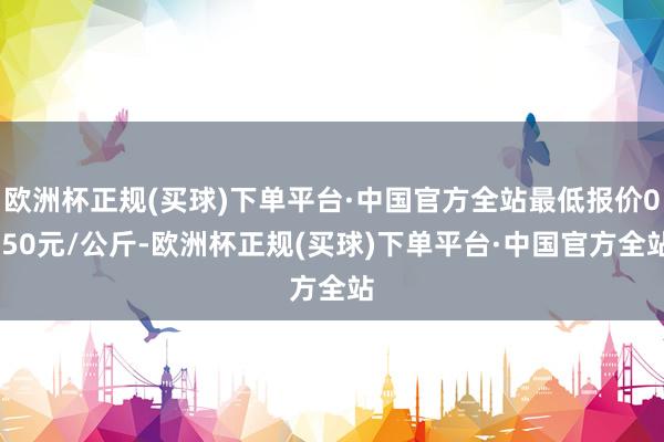 欧洲杯正规(买球)下单平台·中国官方全站最低报价0.50元/公斤-欧洲杯正规(买球)下单平台·中国官方全站