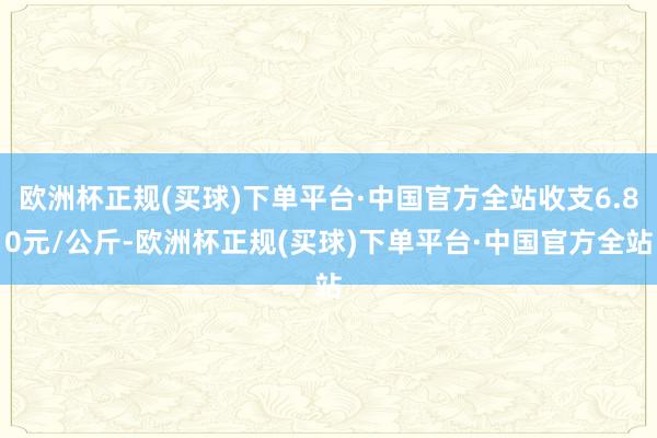 欧洲杯正规(买球)下单平台·中国官方全站收支6.80元/公斤-欧洲杯正规(买球)下单平台·中国官方全站