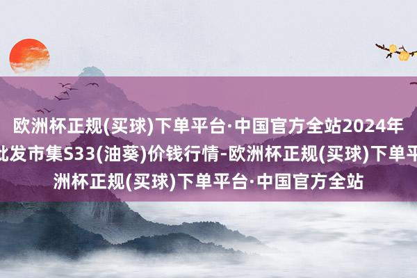 欧洲杯正规(买球)下单平台·中国官方全站2024年6月8日寰宇主要批发市集S33(油葵)价钱行情-欧洲杯正规(买球)下单平台·中国官方全站