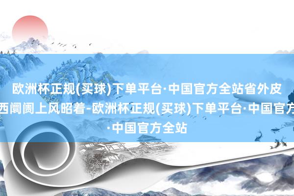 欧洲杯正规(买球)下单平台·中国官方全站省外皮环山西阛阓上风昭着-欧洲杯正规(买球)下单平台·中国官方全站