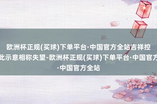 欧洲杯正规(买球)下单平台·中国官方全站吉祥控股对此示意相称失望-欧洲杯正规(买球)下单平台·中国官方全站