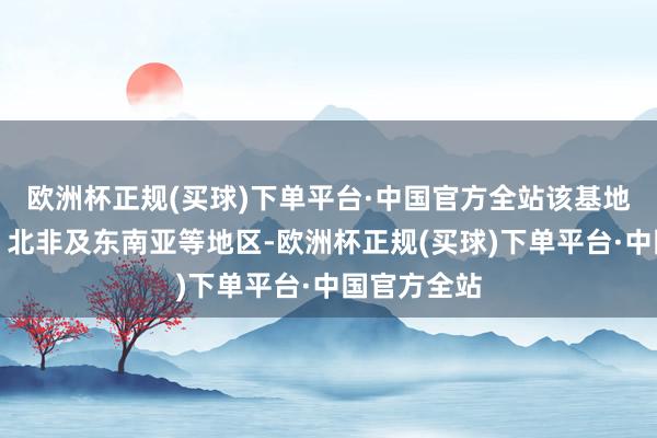 欧洲杯正规(买球)下单平台·中国官方全站该基地辐掷中东、北非及东南亚等地区-欧洲杯正规(买球)下单平台·中国官方全站