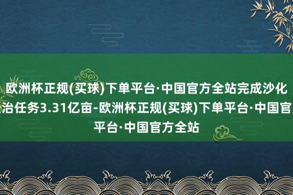 欧洲杯正规(买球)下单平台·中国官方全站完成沙化地盘处治任务3.31亿亩-欧洲杯正规(买球)下单平台·中国官方全站