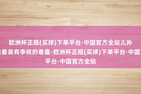 欧洲杯正规(买球)下单平台·中国官方全站　　儿孙的腰间挂着装有李核的香囊-欧洲杯正规(买球)下单平台·中国官方全站