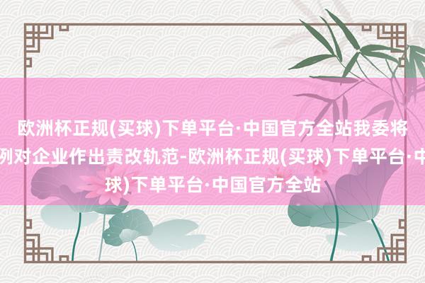 欧洲杯正规(买球)下单平台·中国官方全站我委将针对相应法例对企业作出责改轨范-欧洲杯正规(买球)下单平台·中国官方全站