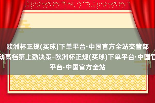 欧洲杯正规(买球)下单平台·中国官方全站交管部门将启动高档第上勤决策-欧洲杯正规(买球)下单平台·中国官方全站