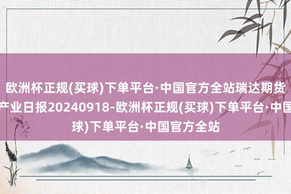 欧洲杯正规(买球)下单平台·中国官方全站瑞达期货自然橡胶产业日报20240918-欧洲杯正规(买球)下单平台·中国官方全站