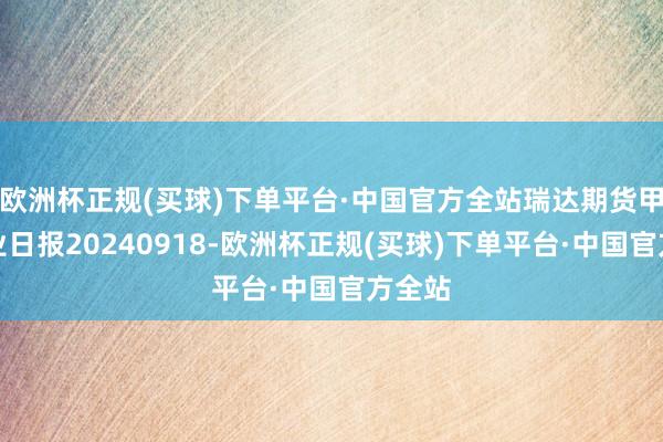 欧洲杯正规(买球)下单平台·中国官方全站瑞达期货甲醇产业日报20240918-欧洲杯正规(买球)下单平台·中国官方全站