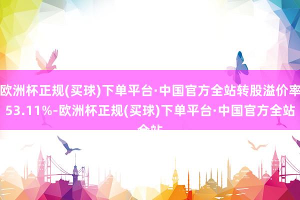 欧洲杯正规(买球)下单平台·中国官方全站转股溢价率53.11%-欧洲杯正规(买球)下单平台·中国官方全站