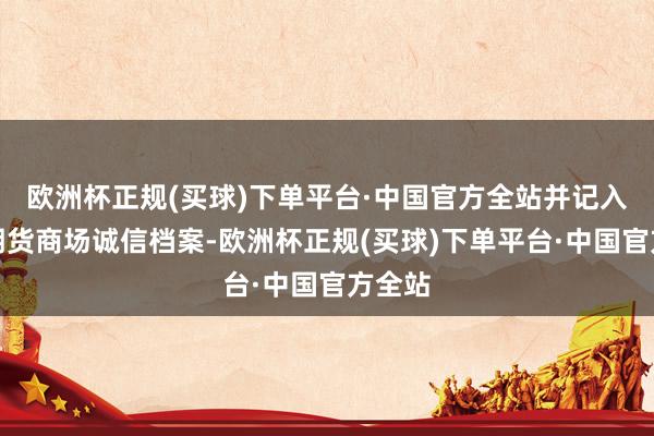 欧洲杯正规(买球)下单平台·中国官方全站并记入证券期货商场诚信档案-欧洲杯正规(买球)下单平台·中国官方全站