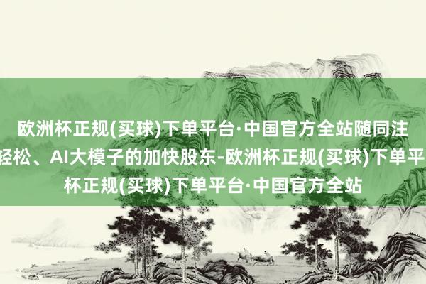 欧洲杯正规(买球)下单平台·中国官方全站随同注意要时间的连接轻松、AI大模子的加快股东-欧洲杯正规(买球)下单平台·中国官方全站