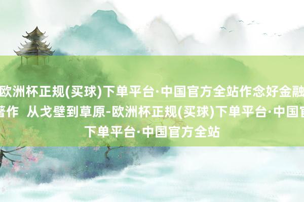 欧洲杯正规(买球)下单平台·中国官方全站作念好金融五篇大著作  　　从戈壁到草原-欧洲杯正规(买球)下单平台·中国官方全站