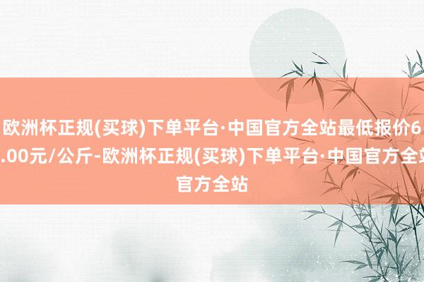 欧洲杯正规(买球)下单平台·中国官方全站最低报价66.00元/公斤-欧洲杯正规(买球)下单平台·中国官方全站