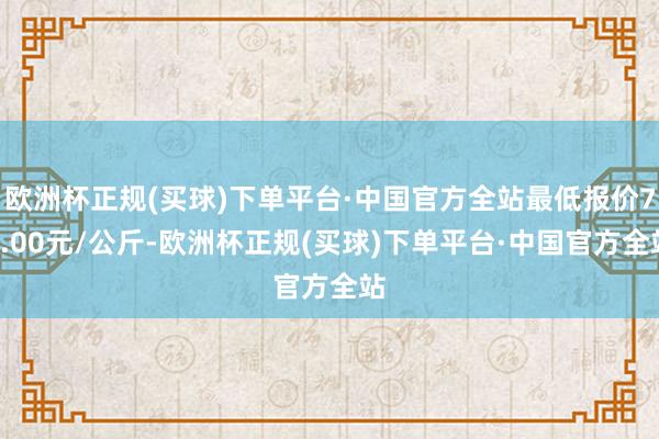 欧洲杯正规(买球)下单平台·中国官方全站最低报价72.00元/公斤-欧洲杯正规(买球)下单平台·中国官方全站