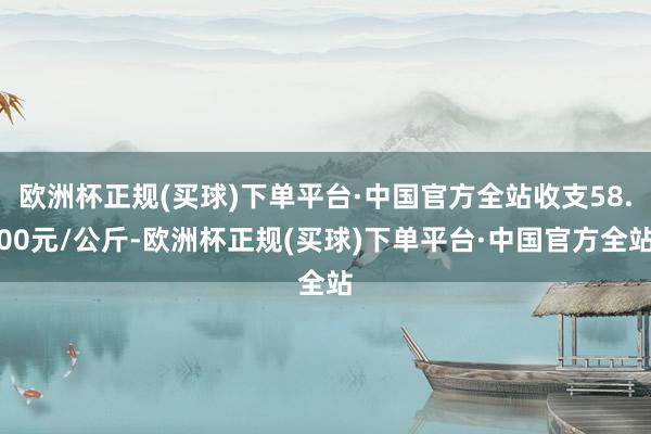 欧洲杯正规(买球)下单平台·中国官方全站收支58.00元/公斤-欧洲杯正规(买球)下单平台·中国官方全站