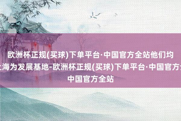 欧洲杯正规(买球)下单平台·中国官方全站他们均以上海为发展基地-欧洲杯正规(买球)下单平台·中国官方全站