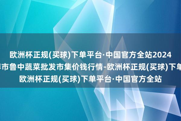 欧洲杯正规(买球)下单平台·中国官方全站2024年10月6日山东淄博市鲁中蔬菜批发市集价钱行情-欧洲杯正规(买球)下单平台·中国官方全站