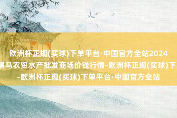 欧洲杯正规(买球)下单平台·中国官方全站2024年10月6日山东德州黑马农贸水产批发商场价钱行情-欧洲杯正规(买球)下单平台·中国官方全站