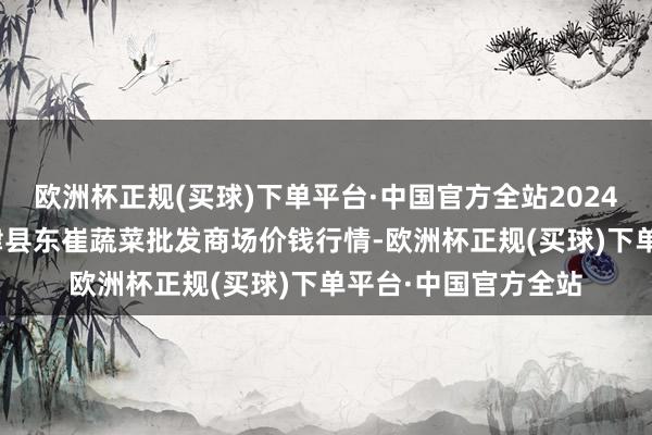 欧洲杯正规(买球)下单平台·中国官方全站2024年10月6日山东宁津县东崔蔬菜批发商场价钱行情-欧洲杯正规(买球)下单平台·中国官方全站