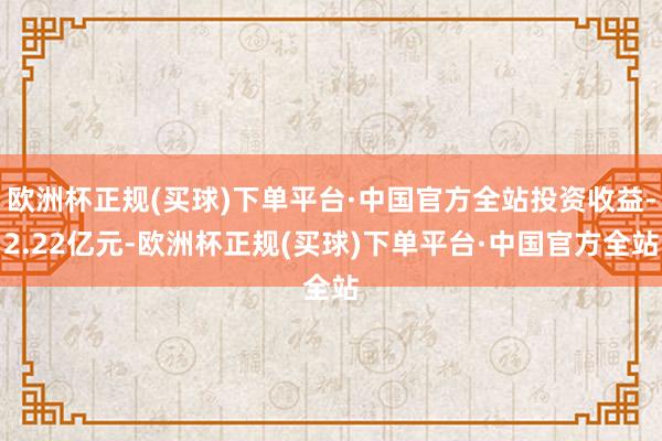 欧洲杯正规(买球)下单平台·中国官方全站投资收益-2.22亿元-欧洲杯正规(买球)下单平台·中国官方全站