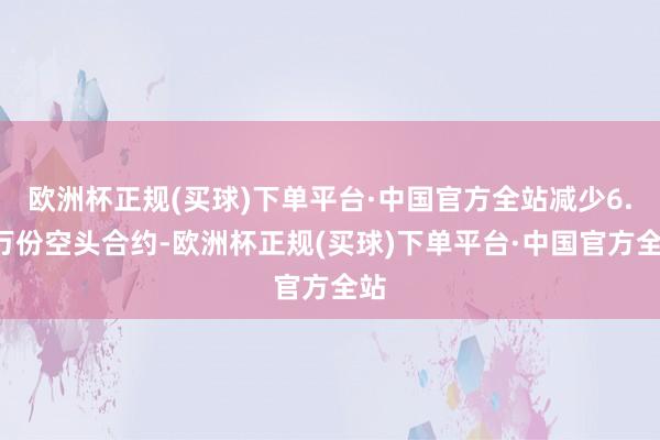 欧洲杯正规(买球)下单平台·中国官方全站减少6.4万份空头合约-欧洲杯正规(买球)下单平台·中国官方全站