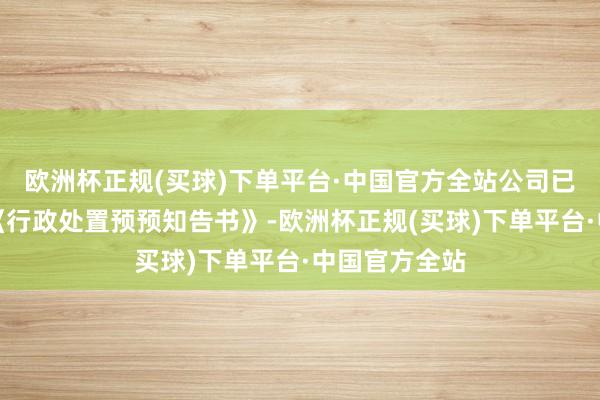 欧洲杯正规(买球)下单平台·中国官方全站公司已收到证监会《行政处置预预知告书》-欧洲杯正规(买球)下单平台·中国官方全站