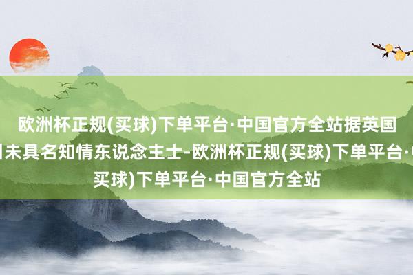 欧洲杯正规(买球)下单平台·中国官方全站据英国金融时报征引未具名知情东说念主士-欧洲杯正规(买球)下单平台·中国官方全站