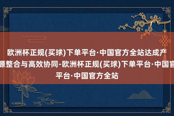 欧洲杯正规(买球)下单平台·中国官方全站达成产业链资源整合与高效协同-欧洲杯正规(买球)下单平台·中国官方全站