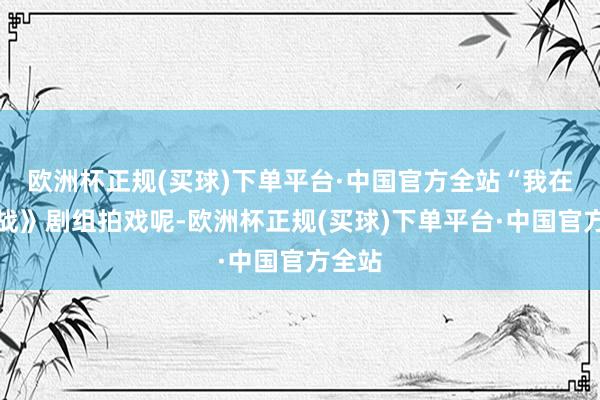 欧洲杯正规(买球)下单平台·中国官方全站“我在《冷战》剧组拍戏呢-欧洲杯正规(买球)下单平台·中国官方全站